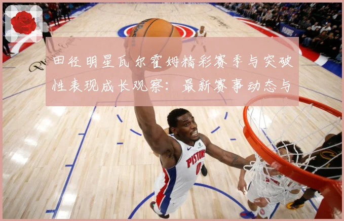 田径明星瓦尔霍姆精彩赛季与突破性表现成长观察：最新赛事动态与深度分析
