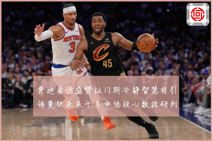 费迪南德盛赞拉门斯冷静智慧将引领曼联未来十年中场核心数据研判：最新赛事动态与深度分析