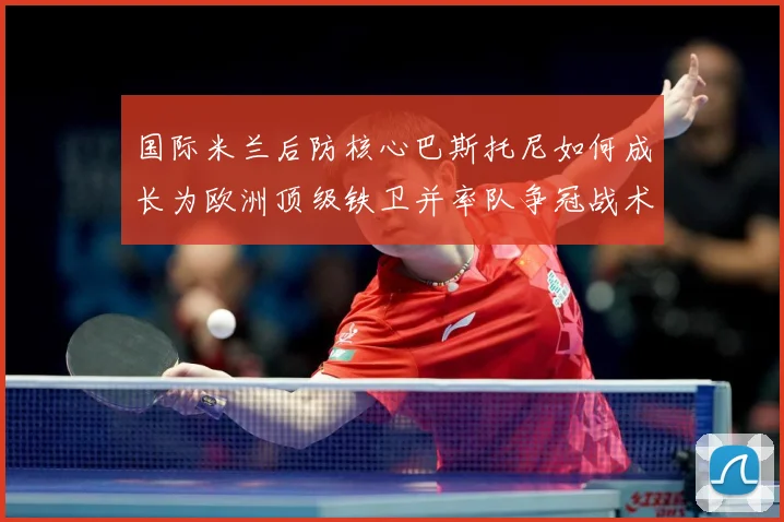 国际米兰后防核心巴斯托尼如何成长为欧洲顶级铁卫并率队争冠战术观察：最新赛事动态与深度分析