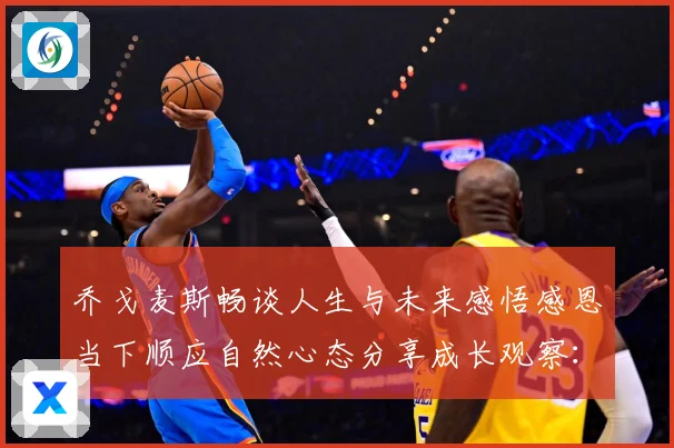 乔戈麦斯畅谈人生与未来感悟感恩当下顺应自然心态分享成长观察：最新赛事动态与深度分析
