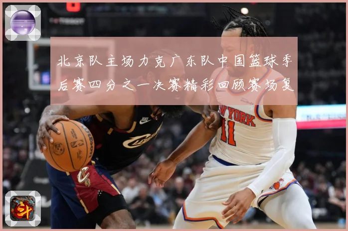 北京队主场力克广东队中国篮球季后赛四分之一决赛精彩回顾赛场复盘：最新赛事动态与深度分析