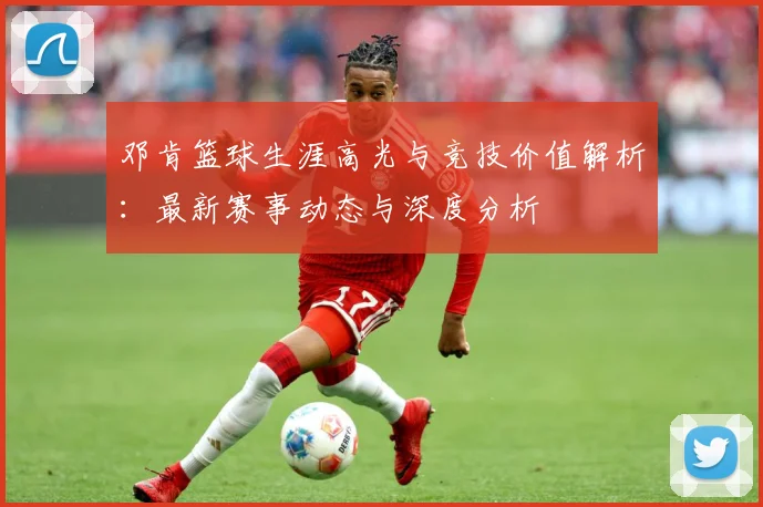 邓肯篮球生涯高光与竞技价值解析：最新赛事动态与深度分析