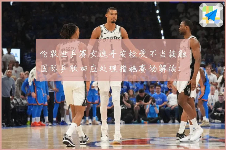 伦敦世乒赛女选手安检受不当接触国际乒联回应处理措施赛场解读：最新赛事动态与深度分析