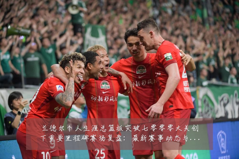 兰德尔个人生涯总篮板突破七零零零大关创下重要里程碑赛场复盘：最新赛事动态与深度分析