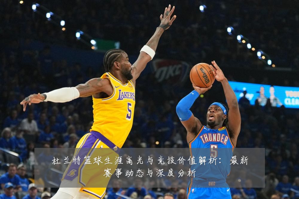 杜兰特篮球生涯高光与竞技价值解析:最新赛事动态与深度分析